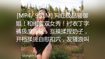 [MP4/ 951M] 网红极品骚御姐！和闺蜜双女秀！衬衣丁字裤极度淫骚，互摸揉捏奶子，开档揉搓自慰扣穴，发骚浪叫