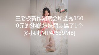 王老板新作湖南会所选秀1500元的SN的妹妹丽莎搞了1个多小时[MP4/639MB]